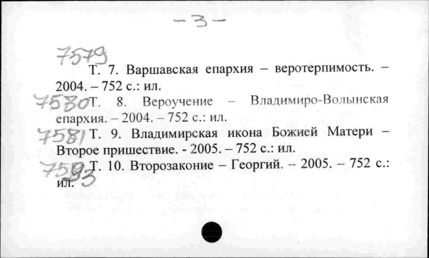 ﻿T. 7. Варшавская епархия - веротерпимость. -2004. - 752 с.: ил.
VS'FôT 8. Вероучение - Владимиро-Волынская епархия. - 2004. - 752 с.: ил.
75^/Т. 9. Владимирская икона Божией Матери -Второе пришествие. - 2005. - 752 с.: ил.
'v*" IO- Второзаконие - Георгий. - 2005. - 752 с.: